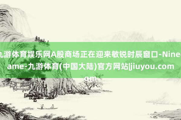 九游体育娱乐网A股商场正在迎来敏锐时辰窗口-Ninegame-九游体育(中国大陆)官方网站|jiuyou.com