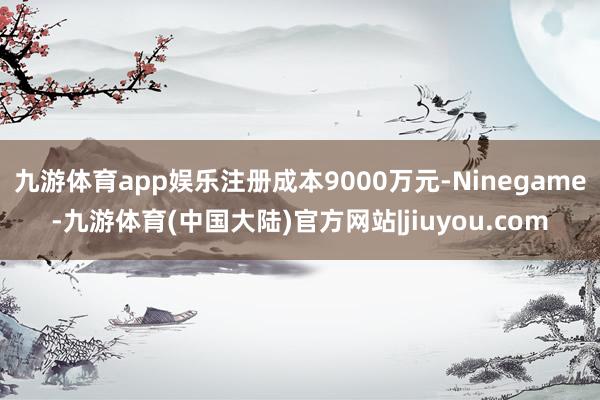 九游体育app娱乐注册成本9000万元-Ninegame-九游体育(中国大陆)官方网站|jiuyou.com