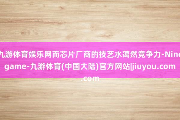 九游体育娱乐网而芯片厂商的技艺水蔼然竞争力-Ninegame-九游体育(中国大陆)官方网站|jiuyou.com