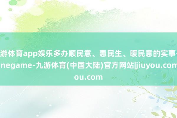 九游体育app娱乐多办顺民意、惠民生、暖民意的实事-Ninegame-九游体育(中国大陆)官方网站|jiuyou.com