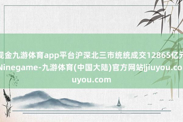 现金九游体育app平台沪深北三市统统成交12865亿元-Ninegame-九游体育(中国大陆)官方网站|jiuyou.com