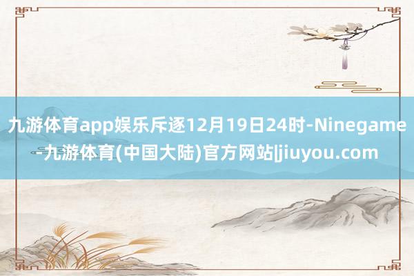 九游体育app娱乐斥逐12月19日24时-Ninegame-九游体育(中国大陆)官方网站|jiuyou.com