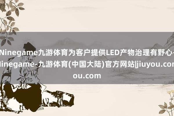 Ninegame九游体育为客户提供LED产物治理有野心-Ninegame-九游体育(中国大陆)官方网站|jiuyou.com