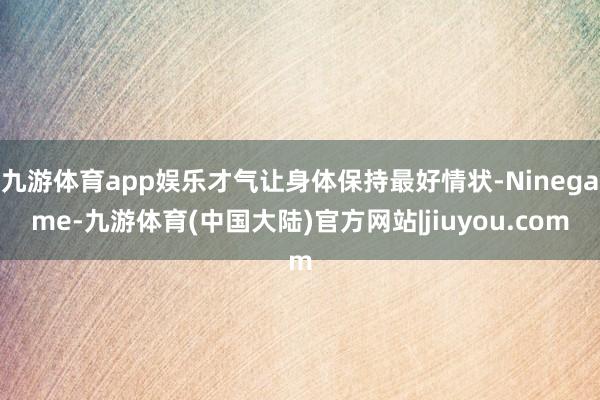 九游体育app娱乐才气让身体保持最好情状-Ninegame-九游体育(中国大陆)官方网站|jiuyou.com