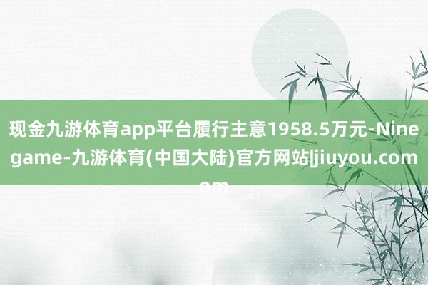 现金九游体育app平台履行主意1958.5万元-Ninegame-九游体育(中国大陆)官方网站|jiuyou.com