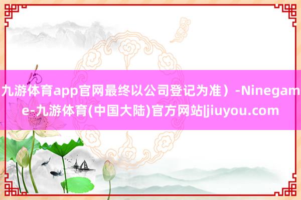 九游体育app官网最终以公司登记为准)-Ninegame-九游体育(中国大陆)官方网站|jiuyou.com