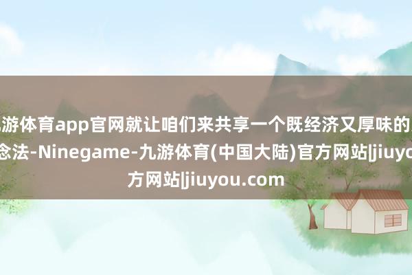 九游体育app官网就让咱们来共享一个既经济又厚味的家常菜作念法-Ninegame-九游体育(中国大陆)官方网站|jiuyou.com