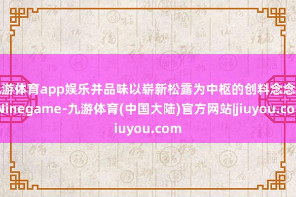 九游体育app娱乐并品味以崭新松露为中枢的创料念念理-Ninegame-九游体育(中国大陆)官方网站|jiuyou.com