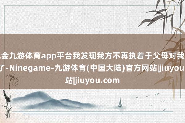 现金九游体育app平台我发现我方不再执着于父母对我的认同了-Ninegame-九游体育(中国大陆)官方网站|jiuyou.com