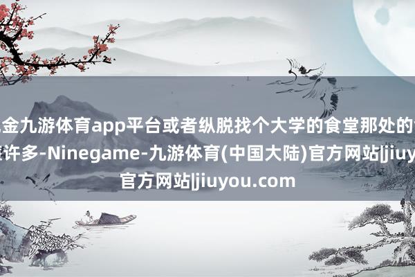 现金九游体育app平台或者纵脱找个大学的食堂那处的食品会低廉许多-Ninegame-九游体育(中国大陆)官方网站|jiuyou.com