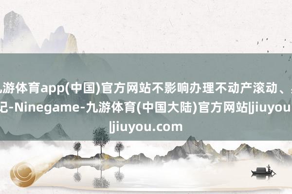九游体育app(中国)官方网站不影响办理不动产滚动、典质登记-Ninegame-九游体育(中国大陆)官方网站|jiuyou.com