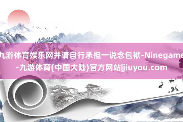 九游体育娱乐网并请自行承担一说念包袱-Ninegame-九游体育(中国大陆)官方网站|jiuyou.com