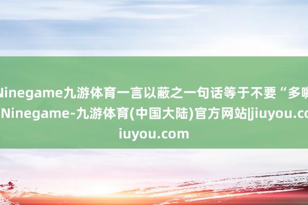 Ninegame九游体育一言以蔽之一句话等于不要“多嘴”-Ninegame-九游体育(中国大陆)官方网站|jiuyou.com