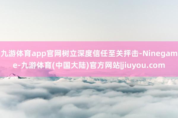 九游体育app官网树立深度信任至关抨击-Ninegame-九游体育(中国大陆)官方网站|jiuyou.com