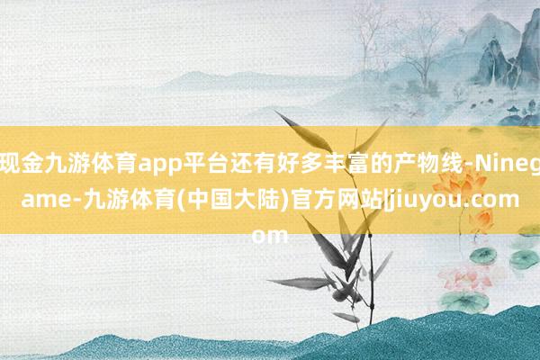 现金九游体育app平台还有好多丰富的产物线-Ninegame-九游体育(中国大陆)官方网站|jiuyou.com