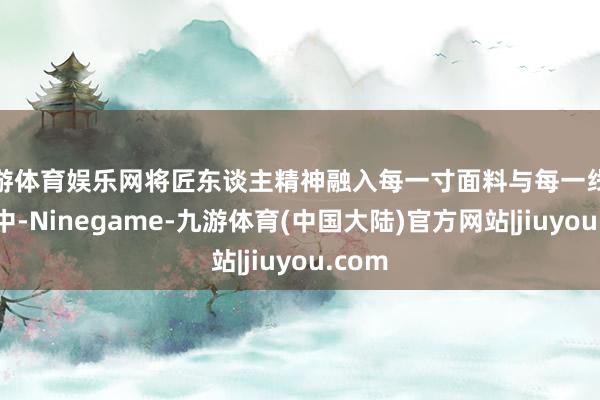 九游体育娱乐网将匠东谈主精神融入每一寸面料与每一线缝合之中-Ninegame-九游体育(中国大陆)官方网站|jiuyou.com