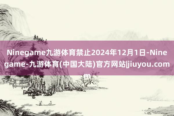 Ninegame九游体育禁止2024年12月1日-Ninegame-九游体育(中国大陆)官方网站|jiuyou.com