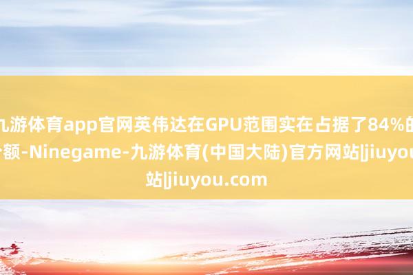 九游体育app官网英伟达在GPU范围实在占据了84%的商场份额-Ninegame-九游体育(中国大陆)官方网站|jiuyou.com