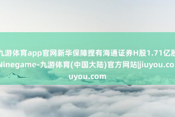 九游体育app官网新华保障捏有海通证券H股1.71亿股-Ninegame-九游体育(中国大陆)官方网站|jiuyou.com