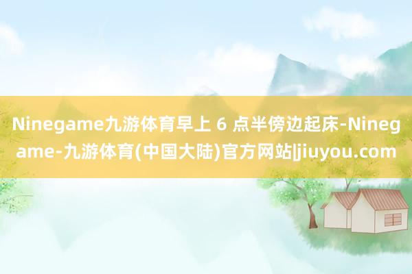 Ninegame九游体育早上 6 点半傍边起床-Ninegame-九游体育(中国大陆)官方网站|jiuyou.com