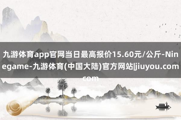 九游体育app官网当日最高报价15.60元/公斤-Ninegame-九游体育(中国大陆)官方网站|jiuyou.com