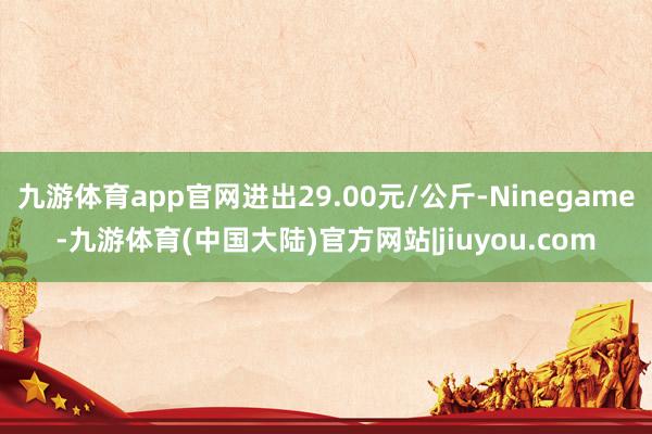 九游体育app官网进出29.00元/公斤-Ninegame-九游体育(中国大陆)官方网站|jiuyou.com