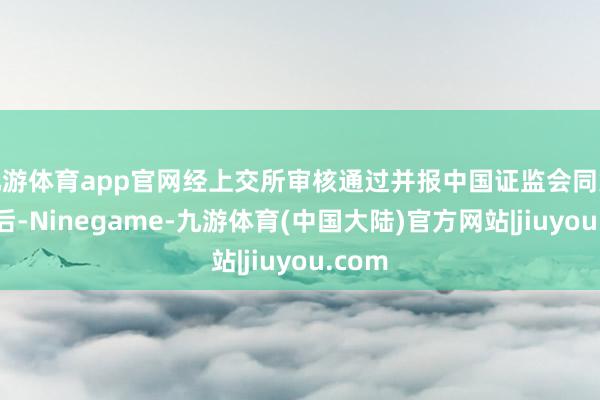 九游体育app官网经上交所审核通过并报中国证监会同意注册后-Ninegame-九游体育(中国大陆)官方网站|jiuyou.com