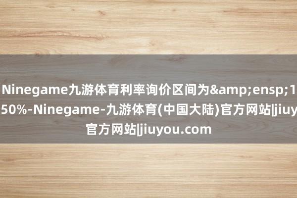 Ninegame九游体育利率询价区间为&ensp;1.50%-3.50%-Ninegame-九游体育(中国大陆)官方网站|jiuyou.com