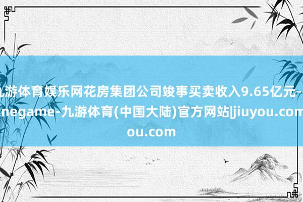 九游体育娱乐网花房集团公司竣事买卖收入9.65亿元-Ninegame-九游体育(中国大陆)官方网站|jiuyou.com