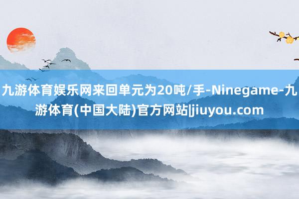 九游体育娱乐网来回单元为20吨/手-Ninegame-九游体育(中国大陆)官方网站|jiuyou.com