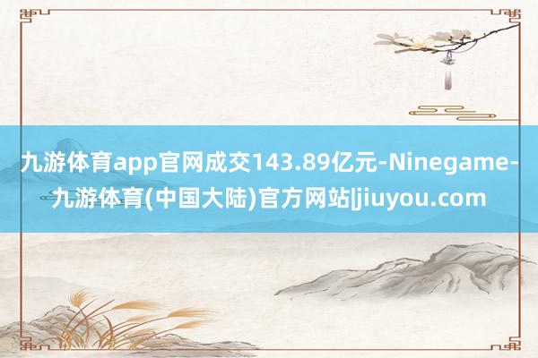 九游体育app官网成交143.89亿元-Ninegame-九游体育(中国大陆)官方网站|jiuyou.com