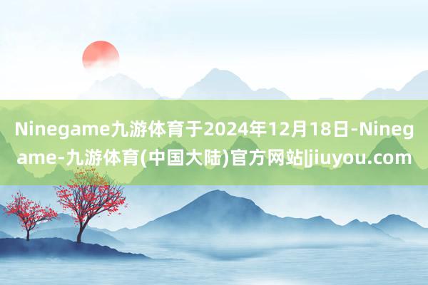 Ninegame九游体育于2024年12月18日-Ninegame-九游体育(中国大陆)官方网站|jiuyou.com