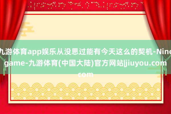 九游体育app娱乐从没思过能有今天这么的契机-Ninegame-九游体育(中国大陆)官方网站|jiuyou.com