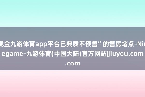 现金九游体育app平台已典质不预售”的售房堵点-Ninegame-九游体育(中国大陆)官方网站|jiuyou.com