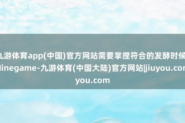 九游体育app(中国)官方网站需要掌捏符合的发酵时候-Ninegame-九游体育(中国大陆)官方网站|jiuyou.com