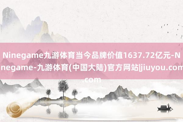 Ninegame九游体育当今品牌价值1637.72亿元-Ninegame-九游体育(中国大陆)官方网站|jiuyou.com