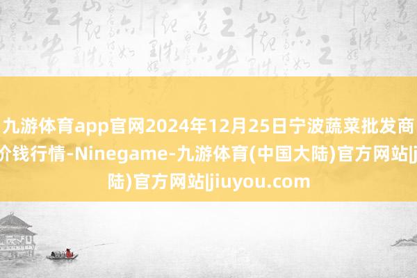 九游体育app官网2024年12月25日宁波蔬菜批发商场有限公司价钱行情-Ninegame-九游体育(中国大陆)官方网站|jiuyou.com