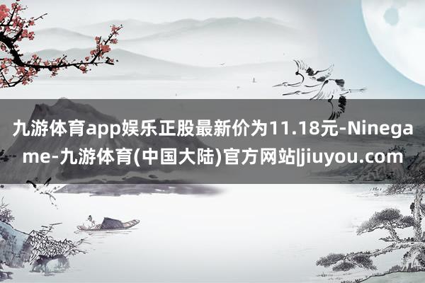 九游体育app娱乐正股最新价为11.18元-Ninegame-九游体育(中国大陆)官方网站|jiuyou.com