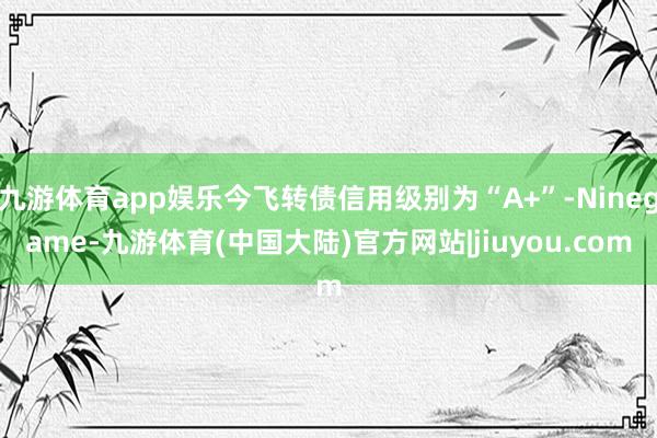 九游体育app娱乐今飞转债信用级别为“A+”-Ninegame-九游体育(中国大陆)官方网站|jiuyou.com