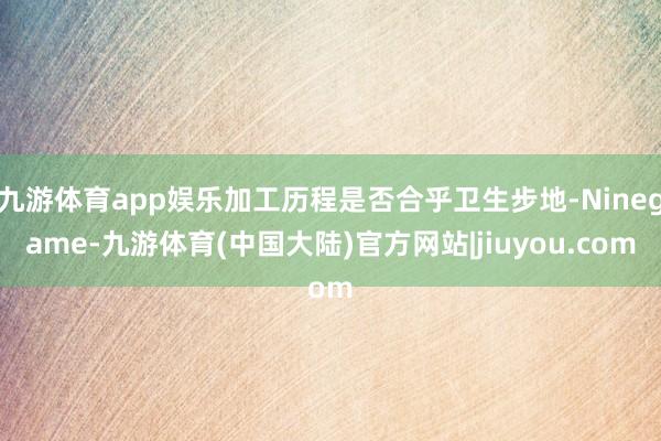 九游体育app娱乐加工历程是否合乎卫生步地-Ninegame-九游体育(中国大陆)官方网站|jiuyou.com