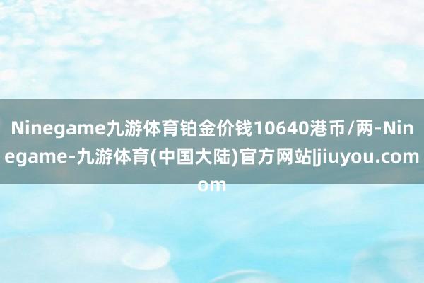Ninegame九游体育铂金价钱10640港币/两-Ninegame-九游体育(中国大陆)官方网站|jiuyou.com