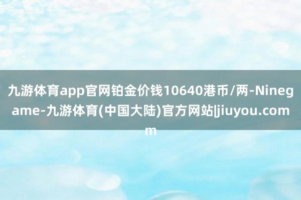 九游体育app官网铂金价钱10640港币/两-Ninegame-九游体育(中国大陆)官方网站|jiuyou.com