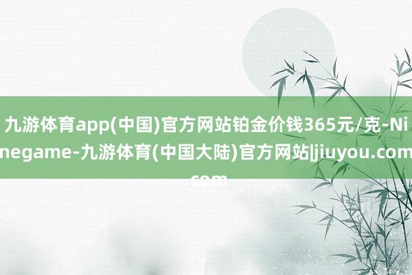 九游体育app(中国)官方网站铂金价钱365元/克-Ninegame-九游体育(中国大陆)官方网站|jiuyou.com