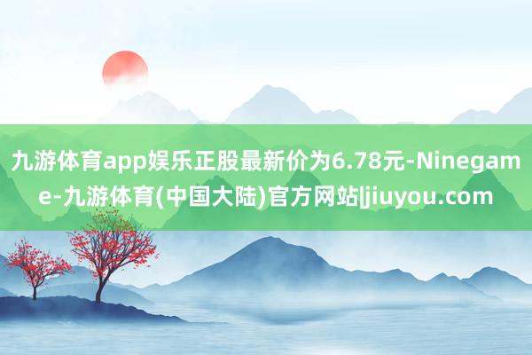 九游体育app娱乐正股最新价为6.78元-Ninegame-九游体育(中国大陆)官方网站|jiuyou.com