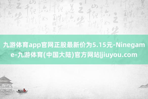 九游体育app官网正股最新价为5.15元-Ninegame-九游体育(中国大陆)官方网站|jiuyou.com