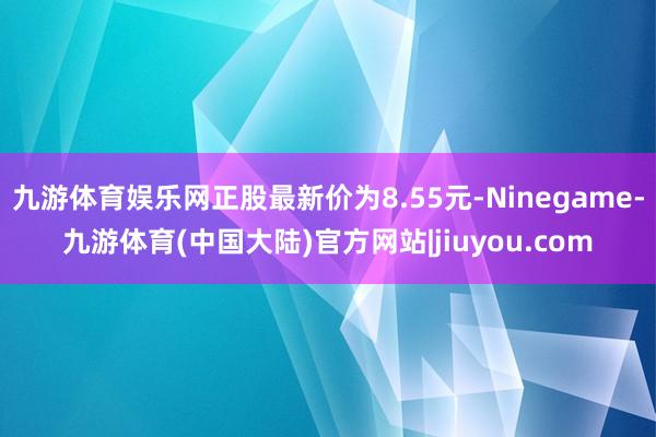 九游体育娱乐网正股最新价为8.55元-Ninegame-九游体育(中国大陆)官方网站|jiuyou.com