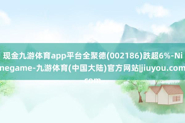 现金九游体育app平台全聚德(002186)跌超6%-Ninegame-九游体育(中国大陆)官方网站|jiuyou.com
