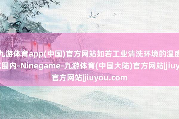 九游体育app(中国)官方网站如若工业清洗环境的温度在这个范围内-Ninegame-九游体育(中国大陆)官方网站|jiuyou.com