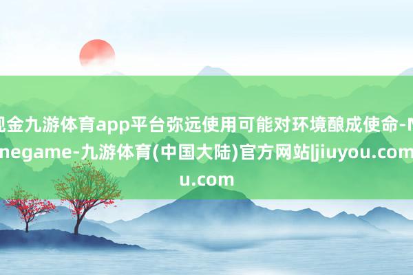 现金九游体育app平台弥远使用可能对环境酿成使命-Ninegame-九游体育(中国大陆)官方网站|jiuyou.com
