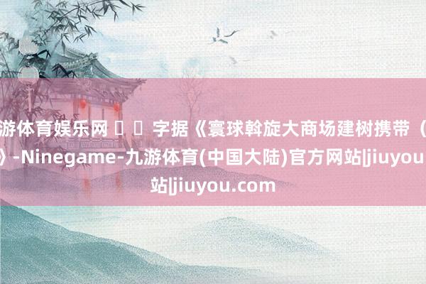 九游体育娱乐网   字据《寰球斡旋大商场建树携带（试行）》-Ninegame-九游体育(中国大陆)官方网站|jiuyou.com